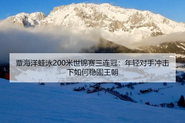 覃海洋蛙泳200米世锦赛三连冠：年轻对手冲击下如何稳固王朝