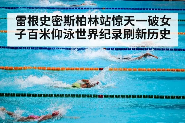 雷根史密斯柏林站惊天一破女子百米仰泳世界纪录刷新历史