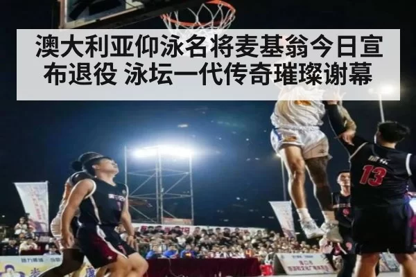 澳大利亚仰泳名将麦基翁今日宣布退役 泳坛一代传奇璀璨谢幕
