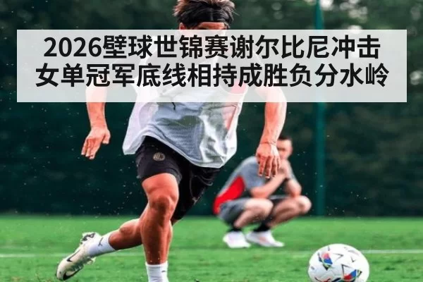 2026壁球世锦赛谢尔比尼冲击女单冠军底线相持成胜负分水岭